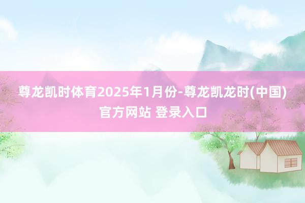 尊龙凯时体育　　2025年1月份-尊龙凯龙时(中国)官方网站 登录入口